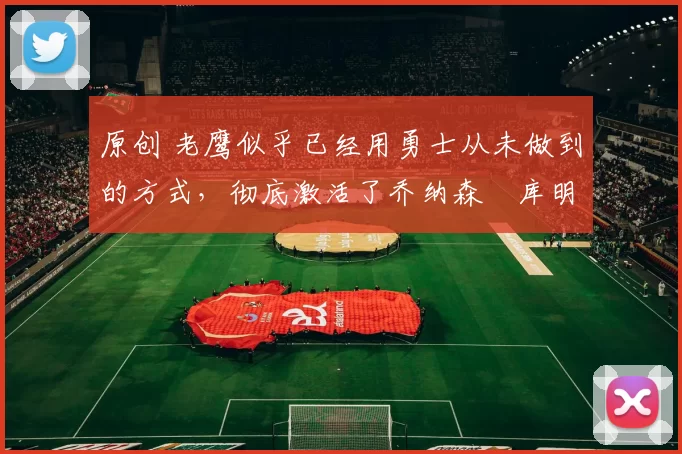 原创 老鹰似乎已经用勇士从未做到的方式,彻底激活了乔纳森・库明加