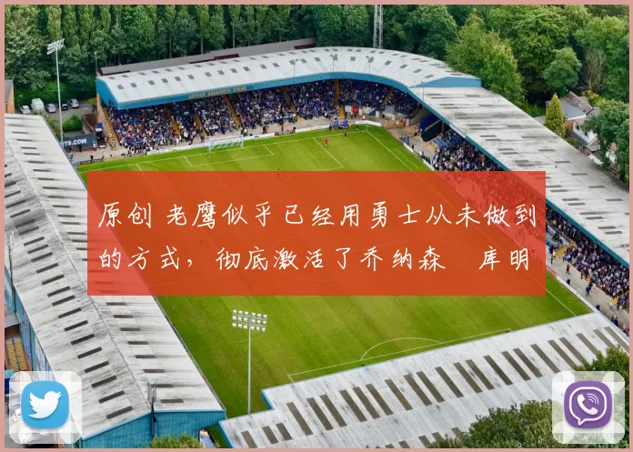 原创 老鹰似乎已经用勇士从未做到的方式，彻底激活了乔纳森・库明加