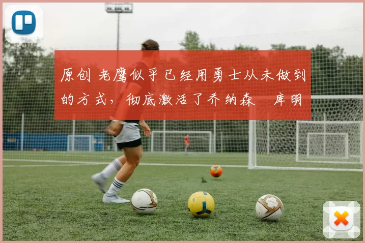 原创 老鹰似乎已经用勇士从未做到的方式，彻底激活了乔纳森・库明加