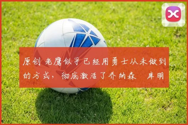 原创 老鹰似乎已经用勇士从未做到的方式,彻底激活了乔纳森・库明加