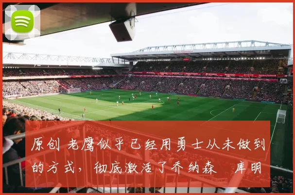 原创 老鹰似乎已经用勇士从未做到的方式,彻底激活了乔纳森・库明加