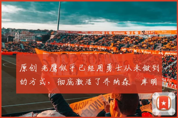 原创 老鹰似乎已经用勇士从未做到的方式,彻底激活了乔纳森・库明加