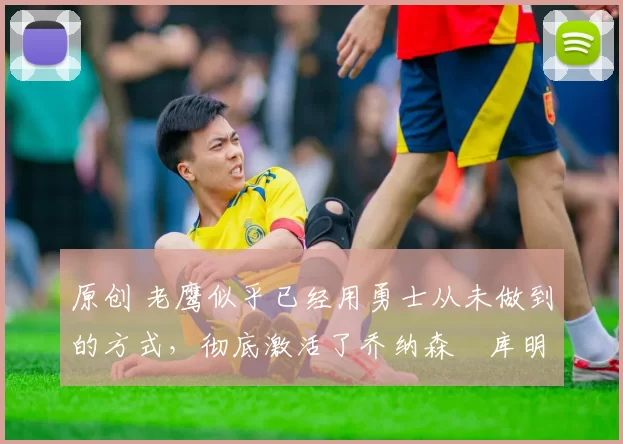 原创 老鹰似乎已经用勇士从未做到的方式，彻底激活了乔纳森・库明加
