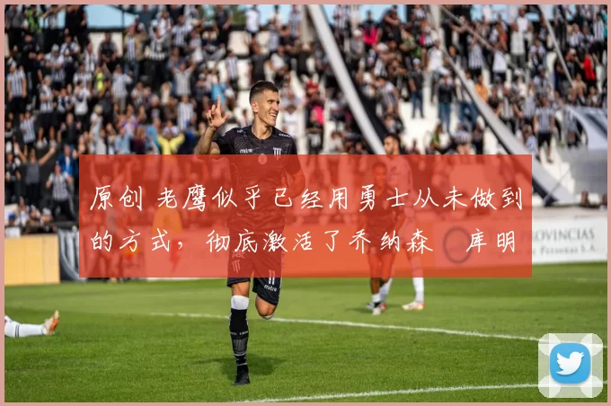 原创 老鹰似乎已经用勇士从未做到的方式，彻底激活了乔纳森・库明加