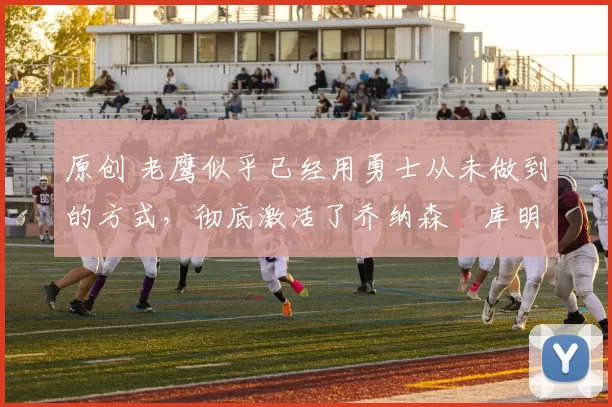 原创 老鹰似乎已经用勇士从未做到的方式，彻底激活了乔纳森・库明加