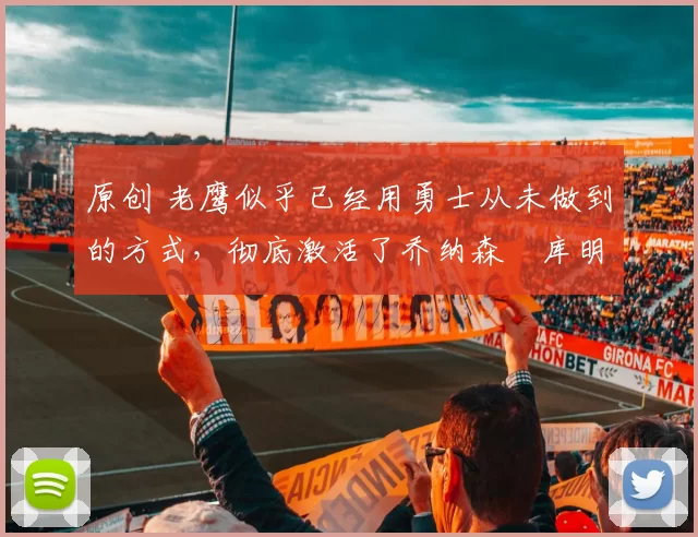 原创 老鹰似乎已经用勇士从未做到的方式,彻底激活了乔纳森・库明加