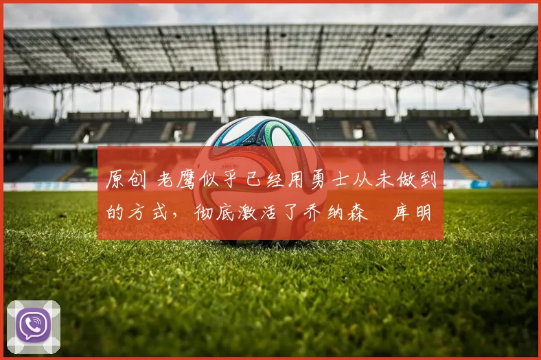 原创 老鹰似乎已经用勇士从未做到的方式,彻底激活了乔纳森・库明加