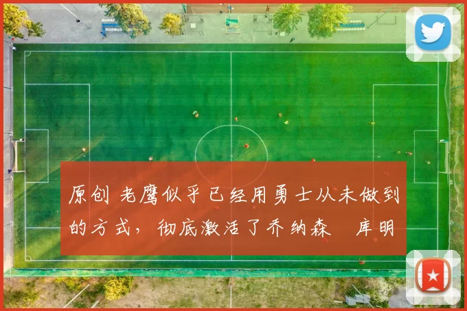 原创 老鹰似乎已经用勇士从未做到的方式，彻底激活了乔纳森・库明加