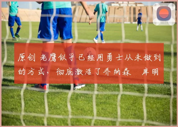 原创 老鹰似乎已经用勇士从未做到的方式，彻底激活了乔纳森・库明加