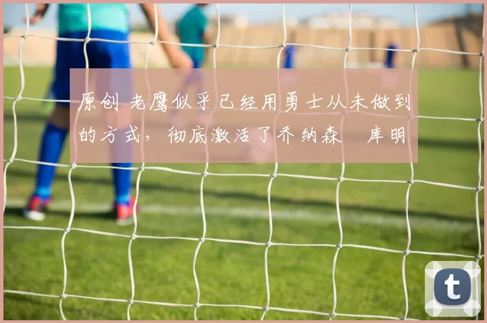 原创 老鹰似乎已经用勇士从未做到的方式,彻底激活了乔纳森・库明加