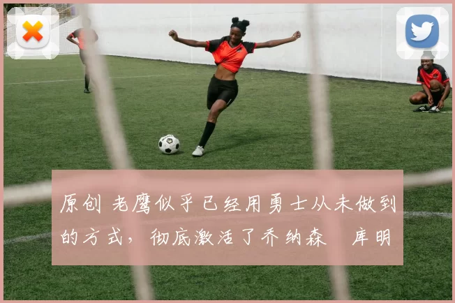 原创 老鹰似乎已经用勇士从未做到的方式,彻底激活了乔纳森・库明加