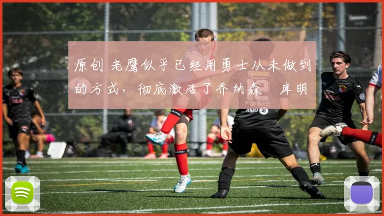 原创 老鹰似乎已经用勇士从未做到的方式，彻底激活了乔纳森・库明加