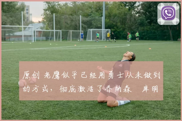 原创 老鹰似乎已经用勇士从未做到的方式,彻底激活了乔纳森・库明加