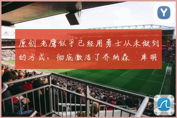 原创 老鹰似乎已经用勇士从未做到的方式，彻底激活了乔纳森・库明加