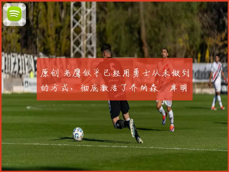 原创 老鹰似乎已经用勇士从未做到的方式,彻底激活了乔纳森・库明加