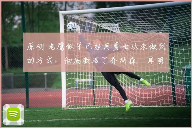 原创 老鹰似乎已经用勇士从未做到的方式，彻底激活了乔纳森・库明加