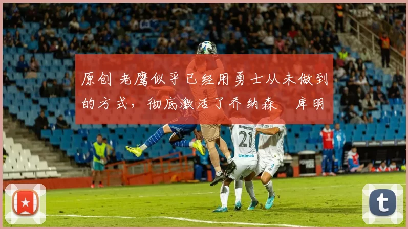 原创 老鹰似乎已经用勇士从未做到的方式,彻底激活了乔纳森・库明加