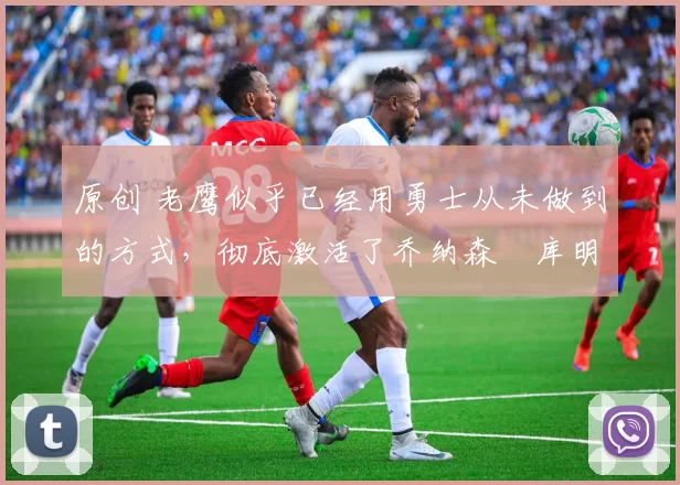 原创 老鹰似乎已经用勇士从未做到的方式,彻底激活了乔纳森・库明加