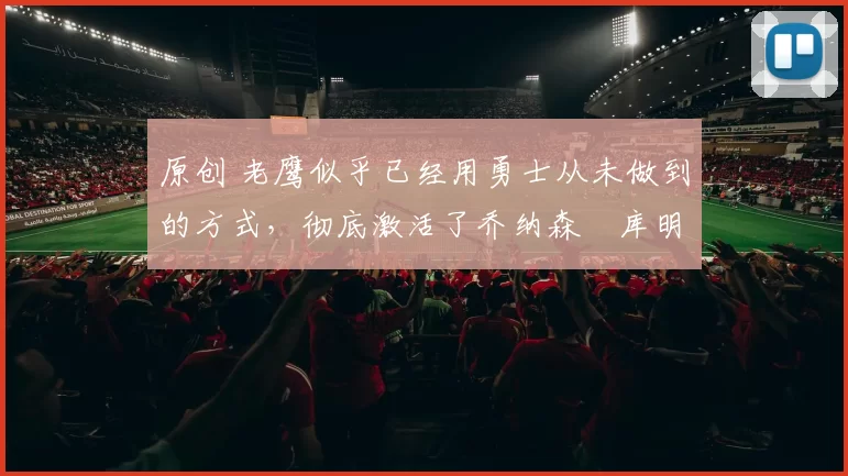 原创 老鹰似乎已经用勇士从未做到的方式,彻底激活了乔纳森・库明加