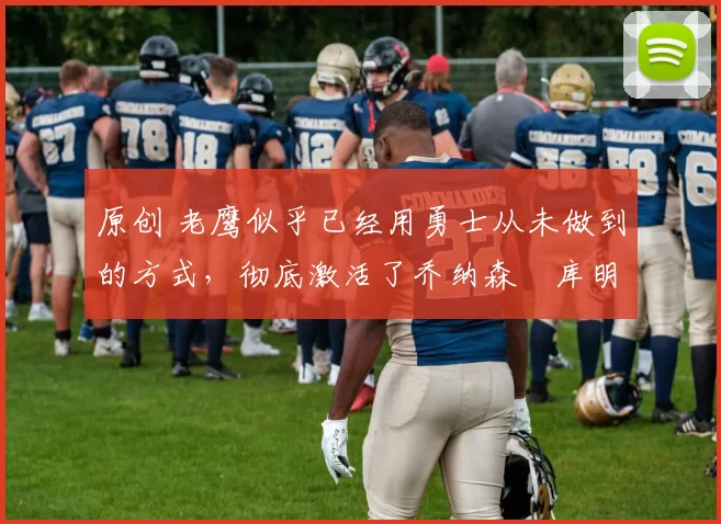 原创 老鹰似乎已经用勇士从未做到的方式,彻底激活了乔纳森・库明加