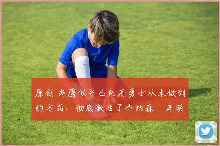 原创 老鹰似乎已经用勇士从未做到的方式,彻底激活了乔纳森・库明加