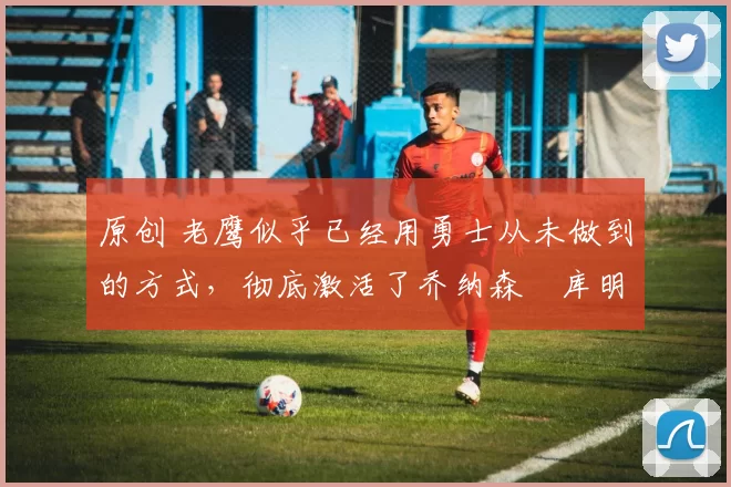 原创 老鹰似乎已经用勇士从未做到的方式,彻底激活了乔纳森・库明加