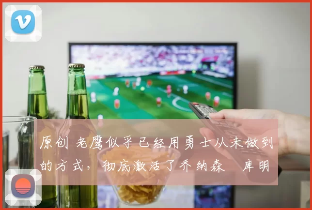 原创 老鹰似乎已经用勇士从未做到的方式,彻底激活了乔纳森・库明加