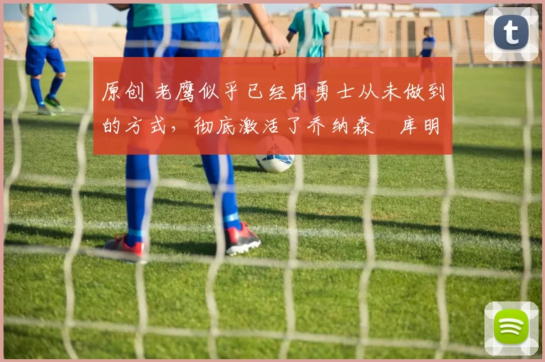 原创 老鹰似乎已经用勇士从未做到的方式，彻底激活了乔纳森・库明加