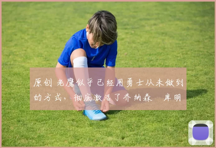 原创 老鹰似乎已经用勇士从未做到的方式，彻底激活了乔纳森・库明加