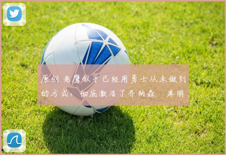 原创 老鹰似乎已经用勇士从未做到的方式，彻底激活了乔纳森・库明加