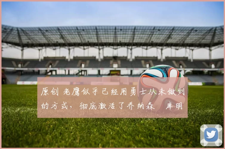 原创 老鹰似乎已经用勇士从未做到的方式,彻底激活了乔纳森・库明加