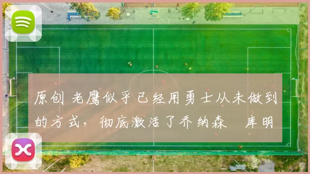 原创 老鹰似乎已经用勇士从未做到的方式，彻底激活了乔纳森・库明加