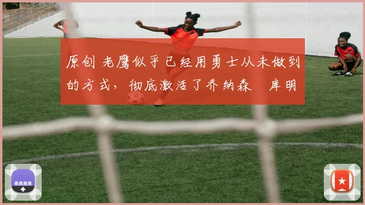 原创 老鹰似乎已经用勇士从未做到的方式，彻底激活了乔纳森・库明加