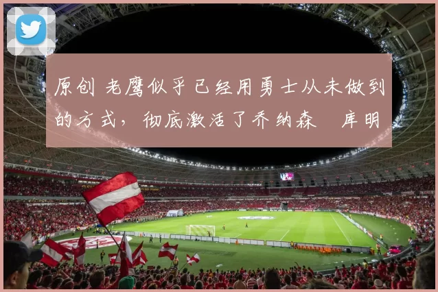 原创 老鹰似乎已经用勇士从未做到的方式,彻底激活了乔纳森・库明加