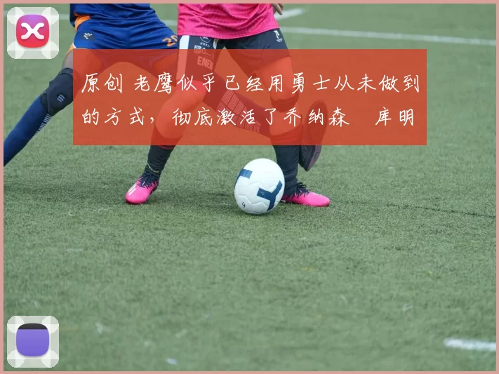 原创 老鹰似乎已经用勇士从未做到的方式，彻底激活了乔纳森・库明加