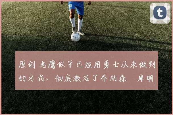 原创 老鹰似乎已经用勇士从未做到的方式，彻底激活了乔纳森・库明加