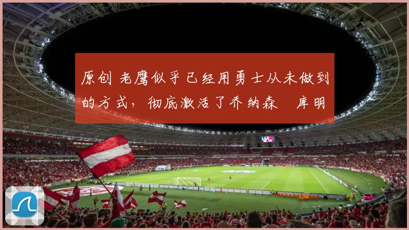 原创 老鹰似乎已经用勇士从未做到的方式，彻底激活了乔纳森・库明加