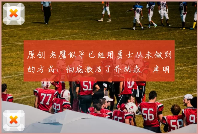 原创 老鹰似乎已经用勇士从未做到的方式，彻底激活了乔纳森・库明加