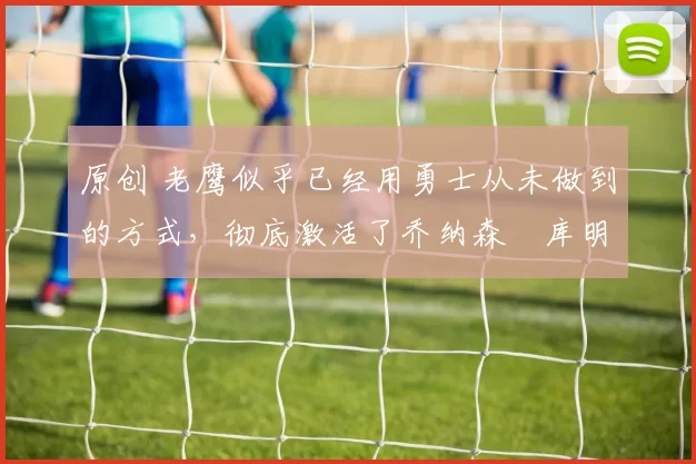 原创 老鹰似乎已经用勇士从未做到的方式，彻底激活了乔纳森・库明加