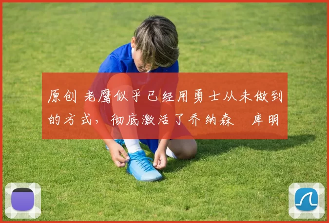 原创 老鹰似乎已经用勇士从未做到的方式，彻底激活了乔纳森・库明加