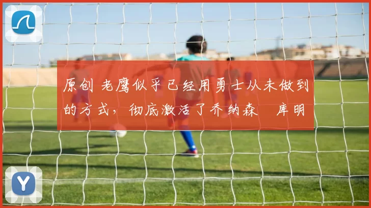 原创 老鹰似乎已经用勇士从未做到的方式,彻底激活了乔纳森・库明加