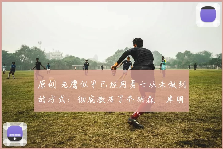 原创 老鹰似乎已经用勇士从未做到的方式，彻底激活了乔纳森・库明加