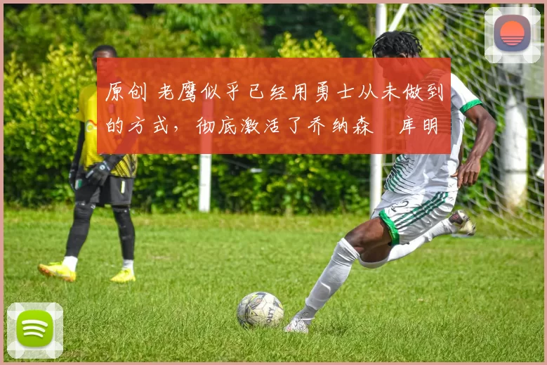 原创 老鹰似乎已经用勇士从未做到的方式，彻底激活了乔纳森・库明加