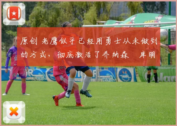 原创 老鹰似乎已经用勇士从未做到的方式,彻底激活了乔纳森・库明加