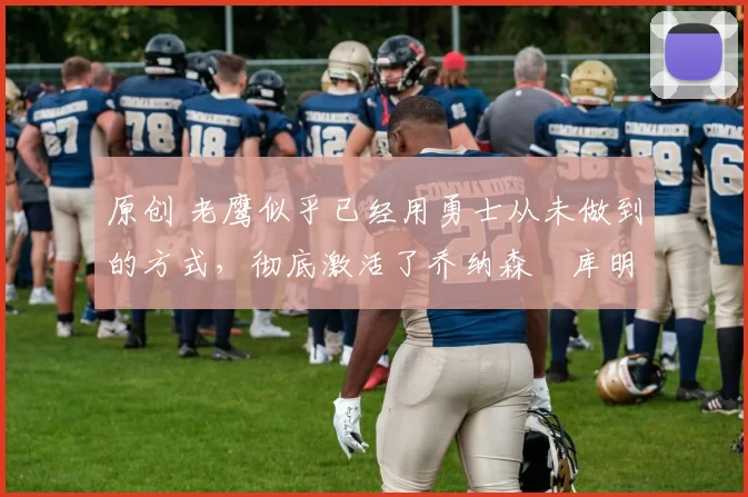 原创 老鹰似乎已经用勇士从未做到的方式，彻底激活了乔纳森・库明加