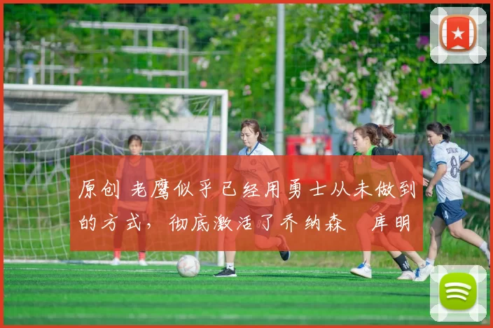 原创 老鹰似乎已经用勇士从未做到的方式,彻底激活了乔纳森・库明加