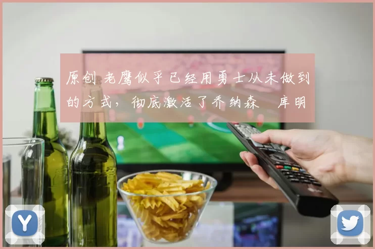 原创 老鹰似乎已经用勇士从未做到的方式，彻底激活了乔纳森・库明加