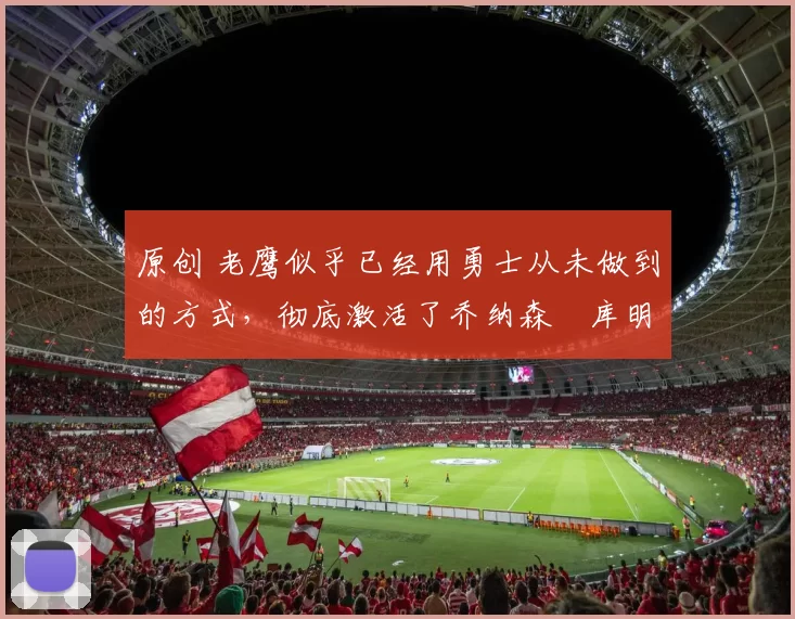 原创 老鹰似乎已经用勇士从未做到的方式，彻底激活了乔纳森・库明加