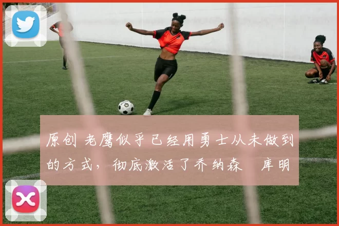 原创 老鹰似乎已经用勇士从未做到的方式,彻底激活了乔纳森・库明加