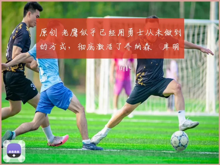 原创 老鹰似乎已经用勇士从未做到的方式，彻底激活了乔纳森・库明加